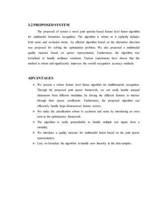 3.2 PROPOSED SYSTEM
The proposed of system a novel joint sparsity-based feature level fusion algorithm
for multimodal biometrics recognition. The algorithm is robust as it explicitly includes
both noise and occlusion terms. An efficient algorithm based on the alternative direction
was proposed for solving the optimization problem. We also proposed a multimodal
quality measure based on sparse representation. Furthermore, the algorithm was
kernelized to handle nonlinear variations. Various experiments have shown that the
method is robust and significantly improves the overall recognition accuracy methods.
ADVANTAGES
 We present a robust feature level fusion algorithm for multibiometric recognition.
Through the proposed joint sparse framework, we can easily handle unequal
dimensions from different modalities by forcing the different features to interact
through their sparse coefficients. Furthermore, the proposed algorithm can
efficiently handle large-dimensional feature vectors.
 We make the classification robust to occlusion and noise by introducing an error
term in the optimization framework.
 The algorithm is easily generalizable to handle multiple test inputs from a
modality.
 We introduce a quality measure for multimodal fusion based on the joint sparse
representation.
 Last, we kernelize the algorithm to handle non- linearity in the data samples.
 