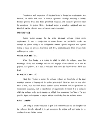 Organization and preparation of functional tests is focused on requirements, key
functions, or special test cases. In addition, systematic coverage pertaining to identify
Business process flows; data fields, predefined processes, and successive processes must
be considered for testing. Before functional testing is complete, additional tests are
identified and the effective value of current tests is determined.
SYSTEM TEST
System testing ensures that the entire integrated software system meets
requirements. It tests a configuration to ensure known and predictable results. An
example of system testing is the configuration oriented system integration test. System
testing is based on process descriptions and flows, emphasizing pre-driven process links
and integration points.
WHITE BOX TESTING
White Box Testing is a testing in which in which the software tester has
knowledge of the inner workings, structure and language of the software, or at least its
purpose. It is purpose. It is used to test areas that cannot be reached from a black box
level.
BLACK BOX TESTING
Black Box Testing is testing the software without any knowledge of the inner
workings, structure or language of the module being tested. Black box tests, as most other
kinds of tests, must be written from a definitive source document, such as specification or
requirements document, such as specification or requirements document. It is a testing in
which the software under test is treated, as a black box .you cannot “see” into it. The test
provides inputs and responds to outputs without considering how the software works.
UNIT TESTING
Unit testing is usually conducted as part of a combined code and unit test phase of
the software lifecycle, although it is not uncommon for coding and unit testing to be
conducted as two distinct phases.
 