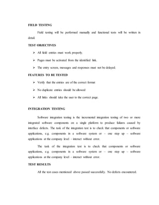 FIELD TESTING
Field testing will be performed manually and functional tests will be written in
detail.
TEST OBJECTIVES
 All field entries must work properly.
 Pages must be activated from the identified link.
 The entry screen, messages and responses must not be delayed.
FEATURES TO BE TESTED
 Verify that the entries are of the correct format
 No duplicate entries should be allowed
 All links should take the user to the correct page.
INTEGRATION TESTING
Software integration testing is the incremental integration testing of two or more
integrated software components on a single platform to produce failures caused by
interface defects. The task of the integration test is to check that components or software
applications, e.g. components in a software system or – one step up – software
applications at the company level – interact without error.
The task of the integration test is to check that components or software
applications, e.g. components in a software system or – one step up – software
applications at the company level – interact without error.
TEST RESULTS
All the test cases mentioned above passed successfully. No defects encountered.
 