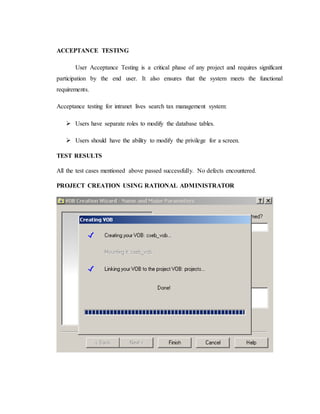ACCEPTANCE TESTING
User Acceptance Testing is a critical phase of any project and requires significant
participation by the end user. It also ensures that the system meets the functional
requirements.
Acceptance testing for intranet lives search tax management system:
 Users have separate roles to modify the database tables.
 Users should have the ability to modify the privilege for a screen.
TEST RESULTS
All the test cases mentioned above passed successfully. No defects encountered.
PROJECT CREATION USING RATIONAL ADMINISTRATOR
 