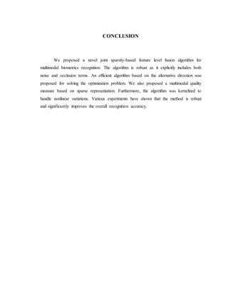 CONCLUSION
We proposed a novel joint sparsity-based feature level fusion algorithm for
multimodal biometrics recognition. The algorithm is robust as it explicitly includes both
noise and occlusion terms. An efficient algorithm based on the alternative direction was
proposed for solving the optimization problem. We also proposed a multimodal quality
measure based on sparse representation. Furthermore, the algorithm was kernelized to
handle nonlinear variations. Various experiments have shown that the method is robust
and significantly improves the overall recognition accuracy.
 