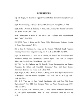 REFERENCES
[1] C.J. Burges, “A Tutorial on Support Vector Machines for Pattern Recognition,” June
1998.
[2] A. Rakotomamonjy, F. Bach, S. Canu, and Y. Grandvalet, “SimpleMKL,” 2008.
[3] R. Bolle, J. Connell, S. Pankanti, N. Ratha, and A. Senior, “The Relation between the
ROC Curve and the CMC,” 2005.
[4] K. Nandakumar, Y. Chen, S. Dass, and A. Jain, “Likelihood Ratio Based Biometric
Score Fusion,” Feb. 2008.
[5] X.F.M. Yang, L. Zhang, and D. Zhang, “Fisher Discrimination Dictionary Learning
for Sparse Representation,” 2011.
[6] A. Jain, S. Prabhakar, L. Hong, and S. Pankanti, “Filterbank-Based Fingerprint
Matching,” IEEE Trans. Image Processing, vol. 9, no. 5, pp. 846-859, May 2000.
[7] S.S.S. Crihalmeanu, A. Ross, and L. Hornak, “A Protocol for Multibiometric Data
Acquisition, Storage and Dissemination,” technical report, Lane Dept. of Computer
Science and Electrical Eng., West Virginia Univ., 2007.
[8] V.M. Patel, R. Chellappa, and M. Tistarelli, “Sparse Representations and Random
Projections for Robust and Cancelable Biometrics,” Proc. Int’l Conf. Control,
Automation, Robotics, and Vision, pp. 1-6, Dec. 2010.
[9] J. Wright, Y. Ma, J. Mairal, G. Sapiro, T. Huang, and S. Yan, “Sparse Representation
for Computer Vision and Pattern Recognition,” Proc. IEEE, vol. 98, no. 6, pp. 1031-
1044, June 2010.
[10] X.-T. Yuan and S. Yan, “Visual Classification with Multi-Task Joint Sparse
Representation,” Proc. IEEE Conf. Computer Vision and Pattern Recognition, pp. 3493-
3500, June 2010.
[11] N.H. Nguyen, N.M. Nasrabadi, and T.D. Tran, “Robust MultiSensor Classification
via Joint Sparse Representation,” Proc. Int’l Conf. Information Fusion, pp. 1-8, July
2011.
 