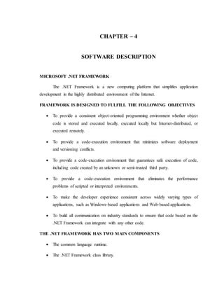 CHAPTER – 4
SOFTWARE DESCRIPTION
MICROSOFT .NET FRAMEWORK
The .NET Framework is a new computing platform that simplifies application
development in the highly distributed environment of the Internet.
FRAMEWORK IS DESIGNED TO FULFILL THE FOLLOWING OBJECTIVES
 To provide a consistent object-oriented programming environment whether object
code is stored and executed locally, executed locally but Internet-distributed, or
executed remotely.
 To provide a code-execution environment that minimizes software deployment
and versioning conflicts.
 To provide a code-execution environment that guarantees safe execution of code,
including code created by an unknown or semi-trusted third party.
 To provide a code-execution environment that eliminates the performance
problems of scripted or interpreted environments.
 To make the developer experience consistent across widely varying types of
applications, such as Windows-based applications and Web-based applications.
 To build all communication on industry standards to ensure that code based on the
.NET Framework can integrate with any other code.
THE .NET FRAMEWORK HAS TWO MAIN COMPONENTS
 The common language runtime.
 The .NET Framework class library.
 