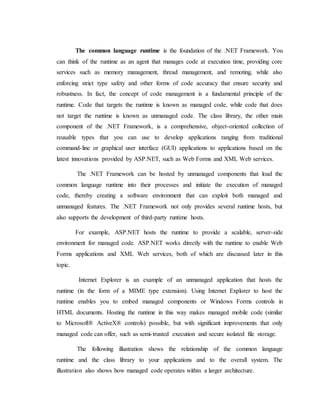 The common language runtime is the foundation of the .NET Framework. You
can think of the runtime as an agent that manages code at execution time, providing core
services such as memory management, thread management, and remoting, while also
enforcing strict type safety and other forms of code accuracy that ensure security and
robustness. In fact, the concept of code management is a fundamental principle of the
runtime. Code that targets the runtime is known as managed code, while code that does
not target the runtime is known as unmanaged code. The class library, the other main
component of the .NET Framework, is a comprehensive, object-oriented collection of
reusable types that you can use to develop applications ranging from traditional
command-line or graphical user interface (GUI) applications to applications based on the
latest innovations provided by ASP.NET, such as Web Forms and XML Web services.
The .NET Framework can be hosted by unmanaged components that load the
common language runtime into their processes and initiate the execution of managed
code, thereby creating a software environment that can exploit both managed and
unmanaged features. The .NET Framework not only provides several runtime hosts, but
also supports the development of third-party runtime hosts.
For example, ASP.NET hosts the runtime to provide a scalable, server-side
environment for managed code. ASP.NET works directly with the runtime to enable Web
Forms applications and XML Web services, both of which are discussed later in this
topic.
Internet Explorer is an example of an unmanaged application that hosts the
runtime (in the form of a MIME type extension). Using Internet Explorer to host the
runtime enables you to embed managed components or Windows Forms controls in
HTML documents. Hosting the runtime in this way makes managed mobile code (similar
to Microsoft® ActiveX® controls) possible, but with significant improvements that only
managed code can offer, such as semi-trusted execution and secure isolated file storage.
The following illustration shows the relationship of the common language
runtime and the class library to your applications and to the overall system. The
illustration also shows how managed code operates within a larger architecture.
 