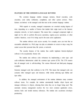 FEATURES OF THE COMMON LANGUAGE RUNTIME
The common language runtime manages memory, thread execution, code
execution, code safety verification, compilation, and other system services. These
features are intrinsic to the managed code that runs on the common language runtime.
With regards to security, managed components are awarded varying degrees of
trust, depending on a number of factors that include their origin (such as the Internet,
enterprise network, or local computer). This means that a managed component might or
might not be able to perform file-access operations, registry-access operations, or other
sensitive functions, even if it is being used in the same active application.
The runtime enforces code access security. For example, users can trust that an
executable embedded in a Web page can play an animation on screen or sing a song, but
cannot access their personal data, file system, or network.
The security features of the runtime thus enable legitimate Internet-deployed
software to be exceptionally feature rich.
The runtime also enforces code robustness by implementing a strict type- and
code-verification infrastructure called the common type system (CTS). The CTS ensures
that all managed code is self-describing. The various Microsoft and third-party language
compilers
Generate managed code that conforms to the CTS. This means that managed code can
consume other managed types and instances, while strictly enforcing type fidelity and
type safety.
In addition, the managed environment of the runtime eliminates many common
software issues. For example, the runtime automatically handles object layout and
manages references to objects, releasing them when they are no longer being used. This
automatic memory management resolves the two most common application errors,
memory leaks and invalid memory references. The runtime also accelerates developer
productivity.
 