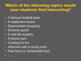 Which of the following topics would
your students find interesting?
•
•
•
•
•
•
•
•
•
•

A famous football team
A restaurant review
Supermarket shopping
Extreme sports
A real-life mystery
A theme park
Cooking for fun
Interview with a young cook
Fast food vs. homemade food
……..

 