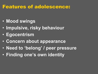 Features of adolescence:
•
•
•
•
•
•

Mood swings
Impulsive, risky behaviour
Egocentrism
Concern about appearance
Need to ‘belong’ / peer pressure
Finding one’s own identity

 