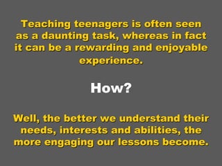 Teaching teenagers is often seen
as a daunting task, whereas in fact
it can be a rewarding and enjoyable
experience.

How?
Well, the better we understand their
needs, interests and abilities, the
more engaging our lessons become.

 