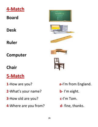 (3)
4-Match
Board
Desk
Ruler
Computer
Chair
5-Match
1-How are you? a-I’m from England.
2-What’s your name? b- I’m eight.
3-How old are you? c-I’m Tom.
4-Where are you from? d- fine, thanks.
 