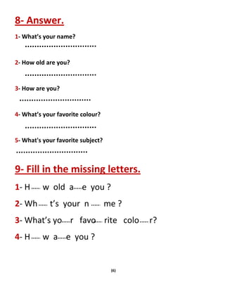 (6)
8- Answer.
1- What’s your name?
2- How old are you?
3- How are you?
4- What’s your favorite colour?
5- What's your favorite subject?
9- Fill in the missing letters.
1- H w old a e you ?
2- Wh t’s your n me ?
3- What’s yo r favo rite colo r?
4- H w a e you ?
 