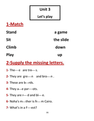 (1)
1-Match
Stand a game
Sit the slide
Climb down
Play up
2-Supply the missing letters.
1- The e are tre s.
2- They are gre n and bro n .
3- These are b rds.
4- They a e par ots.
5- They are r d and bl e.
6- Noha's m ther is fr m Cairo.
7- What’s in a F est?
Unit 3
Let’s play
 