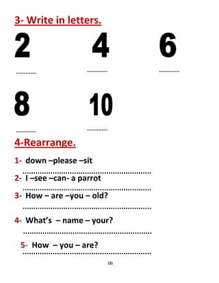 (2)
3- Write in letters.
4-Rearrange.
1- down –please –sit
2- I –see –can- a parrot
3- How – are –you – old?
4- What’s – name – your?
5- How – you – are?
 
