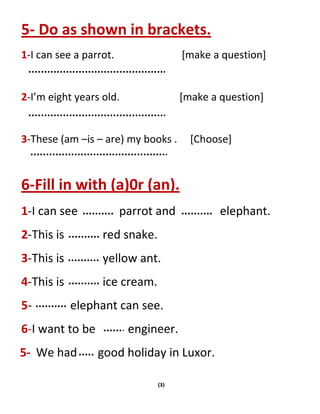 (3)
5- Do as shown in brackets.
1-I can see a parrot. [make a question]
2-I’m eight years old. [make a question]
3-These (am –is – are) my books . [Choose]
6-Fill in with (a)0r (an).
1-I can see parrot and elephant.
2-This is red snake.
3-This is yellow ant.
4-This is ice cream.
5- elephant can see.
6-I want to be engineer.
5- We had good holiday in Luxor.
 