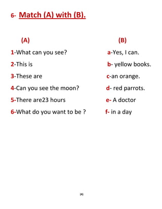 (4)
6- Match (A) with (B).
(A) (B)
1-What can you see? a-Yes, I can.
2-This is b- yellow books.
3-These are c-an orange.
4-Can you see the moon? d- red parrots.
5-There are23 hours e- A doctor
6-What do you want to be ? f- in a day
 
