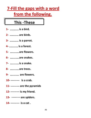 (5)
7-Fill the gaps with a word
from the following.
1- is a bird.
2- are birds.
3- is a parrot.
4- is a forest.
5- are flowers.
6- are snakes.
7- is a snake.
8- are trees.
9- are flowers.
10- is a crab.
11- are the pyramids
12- is my friend.
13- are spiders.
14- is a cat .
This -These
 