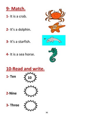 (6)
9- Match.
1- It is a crab.
2- It’s a dolphin.
3- It’s a starfish.
4- It is a sea horse.
10-Read and write.
1- Ten
2-Nine
3- Three
10
 