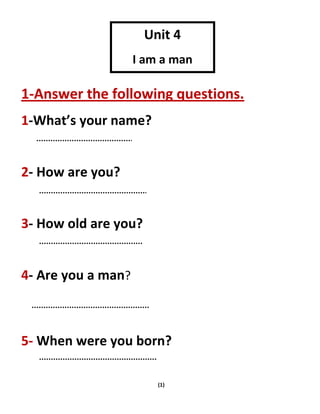 (1)
1-Answer the following questions.
1-What’s your name?
2- How are you?
3- How old are you?
4- Are you a man?
5- When were you born?
Unit 4
I am a man
 
