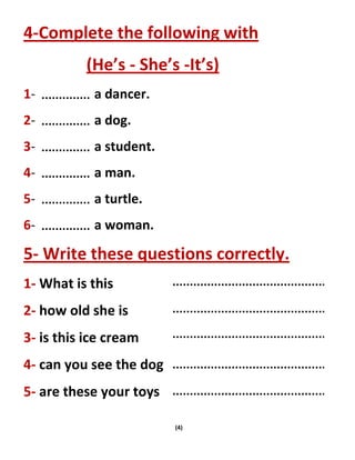 (4)
4-Complete the following with
(He’s - She’s -It’s)
1- a dancer.
2- a dog.
3- a student.
4- a man.
5- a turtle.
6- a woman.
5- Write these questions correctly.
1- What is this
2- how old she is
3- is this ice cream
4- can you see the dog
5- are these your toys
 