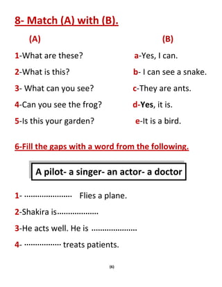 (6)
8- Match (A) with (B).
(A) (B)
1-What are these? a-Yes, I can.
2-What is this? b- I can see a snake.
3- What can you see? c-They are ants.
4-Can you see the frog? d-Yes, it is.
5-Is this your garden? e-It is a bird.
6-Fill the gaps with a word from the following.
1- Flies a plane.
2-Shakira is
3-He acts well. He is
4- treats patients.
A pilot- a singer- an actor- a doctor
 