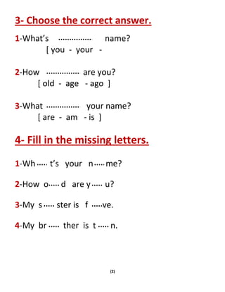(2)
3- Choose the correct answer.
1-What’s name?
[ you - your -
2-How are you?
[ old - age - ago ]
3-What your name?
[ are - am - is ]
4- Fill in the missing letters.
1-Wh t’s your n me?
2-How o d are y u?
3-My s ster is f ve.
4-My br ther is t n.
 