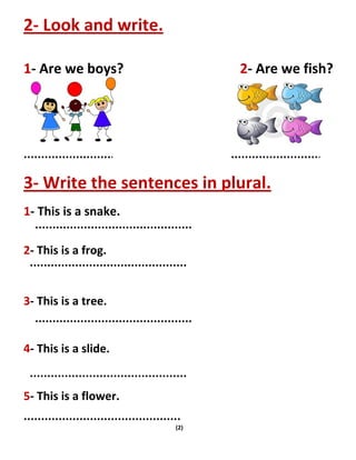 (2)
2- Look and write.
1- Are we boys? 2- Are we fish?
3- Write the sentences in plural.
1- This is a snake.
2- This is a frog.
3- This is a tree.
4- This is a slide.
5- This is a flower.
 