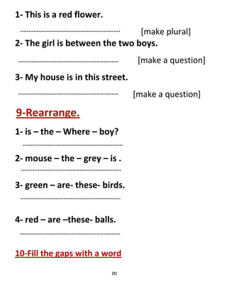 (5)
1- This is a red flower.
[make plural]
2- The girl is between the two boys.
[make a question]
3- My house is in this street.
[make a question]
9-Rearrange.
1- is – the – Where – boy?
2- mouse – the – grey – is .
3- green – are- these- birds.
4- red – are –these- balls.
10-Fill the gaps with a word
 