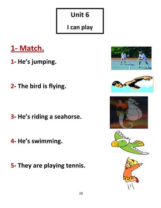 (1)
1- Match.
1- He’s jumping.
2- The bird is flying.
3- He’s riding a seahorse.
4- He’s swimming.
5- They are playing tennis.
Unit 6
I can play
tennis
 