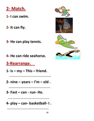 (2)
2- Match.
1- I can swim.
2- It can fly.
3- He can play tennis.
4- He can ride seahorse.
3-Rearrange.
1- is – my – This – friend.
2- nine – years – I’m – old .
3- Fast – can - run- He.
4- play – can- basketball- I .
 
