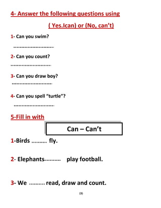 (3)
4- Answer the following questions using
( Yes.Ican) or (No, can’t)
1- Can you swim?
2- Can you count?
3- Can you draw boy?
4- Can you spell “turtle”?
5-Fill in with
1-Birds fly.
2- Elephants play football.
3- We read, draw and count.
Can – Can’t
 