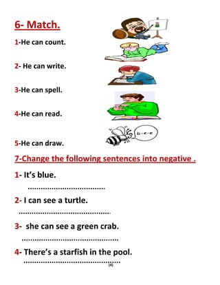 (4)
6- Match.
1-He can count.
2- He can write.
3-He can spell.
4-He can read.
5-He can draw.
7-Change the following sentences into negative .
1- It’s blue.
2- I can see a turtle.
3- she can see a green crab.
4- There’s a starfish in the pool.
 
