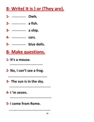 (5)
8- Write( It is ) or (They are).
1- Owls.
2- a fish.
3- a ship.
4- cars.
5- blue dolls.
8- Make questions.
1- It’s a mouse.
2- No, I can’t see a frog.
3- The sun is in the sky.
4- I ‘m seven.
5- I come from Rome.
 
