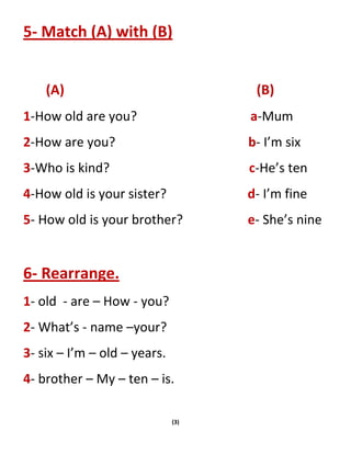 (3)
5- Match (A) with (B)
(A) (B)
1-How old are you? a-Mum
2-How are you? b- I’m six
3-Who is kind? c-He’s ten
4-How old is your sister? d- I’m fine
5- How old is your brother? e- She’s nine
6- Rearrange.
1- old - are – How - you?
2- What’s - name –your?
3- six – I’m – old – years.
4- brother – My – ten – is.
 