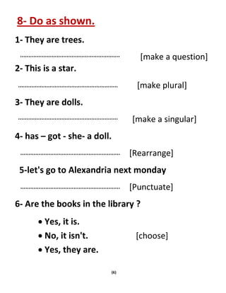 (6)
8- Do as shown.
1- They are trees.
[make a question]
2- This is a star.
[make plural]
3- They are dolls.
[make a singular]
4- has – got - she- a doll.
[Rearrange]
5-let's go to Alexandria next monday
[Punctuate]
6- Are the books in the library ?
 Yes, it is.
 No, it isn't. [choose]
 Yes, they are.
 