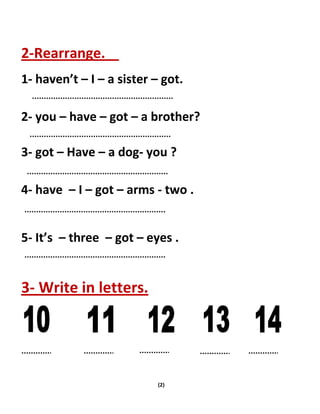 (2)
2-Rearrange.
1- haven’t – I – a sister – got.
2- you – have – got – a brother?
3- got – Have – a dog- you ?
4- have – I – got – arms - two .
5- It’s – three – got – eyes .
3- Write in letters.
 