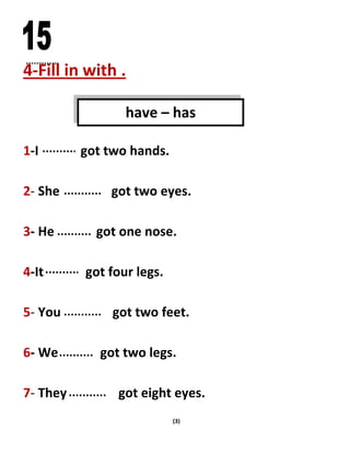 (3)
4-Fill in with .
1-I got two hands.
2- She got two eyes.
3- He got one nose.
4-It got four legs.
5- You got two feet.
6- We got two legs.
7- They got eight eyes.
have – has
 
