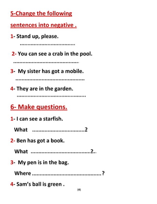(4)
5-Change the following
sentences into negative .
1- Stand up, please.
2- You can see a crab in the pool.
3- My sister has got a mobile.
4- They are in the garden.
6- Make questions.
1- I can see a starfish.
What ?
2- Ben has got a book.
What ?
3- My pen is in the bag.
Where ?
4- Sam’s ball is green .
 