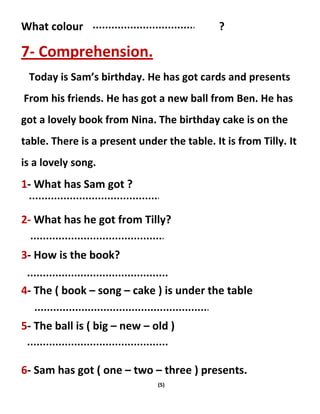 (5)
What colour ?
7- Comprehension.
Today is Sam’s birthday. He has got cards and presents
From his friends. He has got a new ball from Ben. He has
got a lovely book from Nina. The birthday cake is on the
table. There is a present under the table. It is from Tilly. It
is a lovely song.
1- What has Sam got ?
2- What has he got from Tilly?
3- How is the book?
4- The ( book – song – cake ) is under the table
5- The ball is ( big – new – old )
6- Sam has got ( one – two – three ) presents.
 
