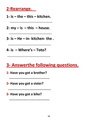 (2)
2-Rearrange.
1- is – the – this – kitchen.
2- my – is – this – house.
3- is – He – in- kitchen- the .
4- is – Where’s – Toto?
3- Answerthe following questions.
1- Have you got a brother?
2- Have you got a sister?
3- Have you got a bike?
 