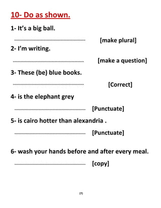 (7)
10- Do as shown.
1- It’s a big ball.
[make plural]
2- I’m writing.
[make a question]
3- These (be) blue books.
[Correct]
4- is the elephant grey
[Punctuate]
5- is cairo hotter than alexandria .
[Punctuate]
6- wash your hands before and after every meal.
[copy]
 