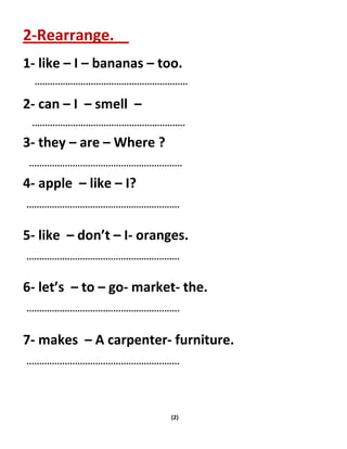 (2)
2-Rearrange.
1- like – I – bananas – too.
2- can – I – smell –
3- they – are – Where ?
4- apple – like – I?
5- like – don’t – I- oranges.
6- let’s – to – go- market- the.
7- makes – A carpenter- furniture.
 