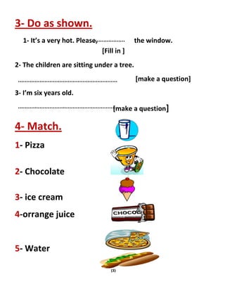 (3)
3- Do as shown.
1- It’s a very hot. Please, the window.
[Fill in ]
2- The children are sitting under a tree.
[make a question]
3- I’m six years old.
[make a question]
4- Match.
1- Pizza
2- Chocolate
3- ice cream
4-orrange juice
5- Water
 
