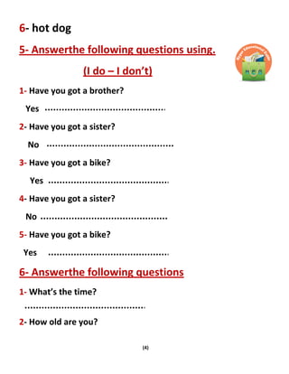 (4)
6- hot dog
5- Answerthe following questions using.
(I do – I don’t)
1- Have you got a brother?
Yes
2- Have you got a sister?
No
3- Have you got a bike?
Yes
4- Have you got a sister?
No
5- Have you got a bike?
Yes
6- Answerthe following questions
1- What’s the time?
2- How old are you?
 
