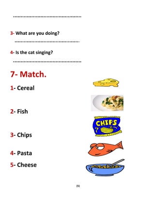 (5)
3- What are you doing?
4- Is the cat singing?
7- Match.
1- Cereal
2- Fish
3- Chips
4- Pasta
5- Cheese
 