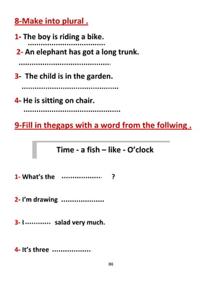 (6)
8-Make into plural .
1- The boy is riding a bike.
2- An elephant has got a long trunk.
3- The child is in the garden.
4- He is sitting on chair.
9-Fill in thegaps with a word from the follwing .
1- What’s the ?
2- I’m drawing
3- I salad very much.
4- It’s three
Time - a fish – like - O’clock
 