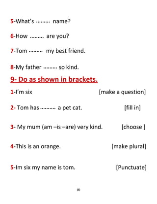 (5)
5-What’s name?
6-How are you?
7-Tom my best friend.
8-My father so kind.
9- Do as shown in brackets.
1-I’m six [make a question]
2- Tom has a pet cat. [fill in]
3- My mum (am –is –are) very kind. [choose ]
4-This is an orange. [make plural]
5-Im six my name is tom. [Punctuate]
 