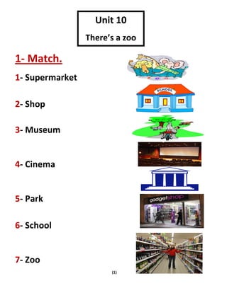 (1)
1- Match.
1- Supermarket
2- Shop
3- Museum
4- Cinema
5- Park
6- School
7- Zoo
Unit 10
There’s a zoo
 