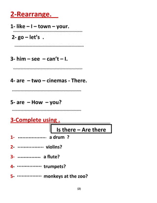 (2)
2-Rearrange.
1- like – I – town – your.
2- go – let’s .
3- him – see – can’t – I.
4- are – two – cinemas - There.
5- are – How – you?
3-Complete using .
1- a drum ?
2- violins?
3- a flute?
4- trumpets?
5- monkeys at the zoo?
Is there – Are there
 