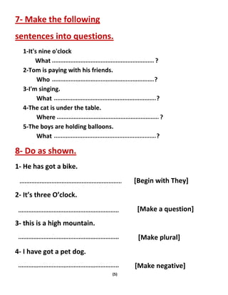 (5)
7- Make the following
sentences into questions.
1-It's nine o'clock
What ?
2-Tom is paying with his friends.
Who ?
3-I'm singing.
What ?
4-The cat is under the table.
Where ?
5-The boys are holding balloons.
What ?
8- Do as shown.
1- He has got a bike.
[Begin with They]
2- It’s three O’clock.
[Make a question]
3- this is a high mountain.
[Make plural]
4- I have got a pet dog.
[Make negative]
 
