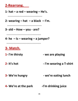 (2)
2-Rearrang.
1- hat – a red – wearing – He’s.
2- wearing – hat – a black – I’m.
3- old – How – you - are?
4- he – Is – wearing – a jumper?
3- Match.
1- I’m thirsty - we are playing
2- It’s hot - I’m wearing a T-shirt
3- We’re hungry - we’re eating lunch
4- We’re at the park -I’m drinking juice
 
