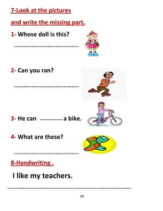 (5)
7-Look at the pictures
and write the missing part.
1- Whose doll is this?
2- Can you ran?
3- He can a bike.
4- What are these?
8-Handwriting .
I like my teachers.
 